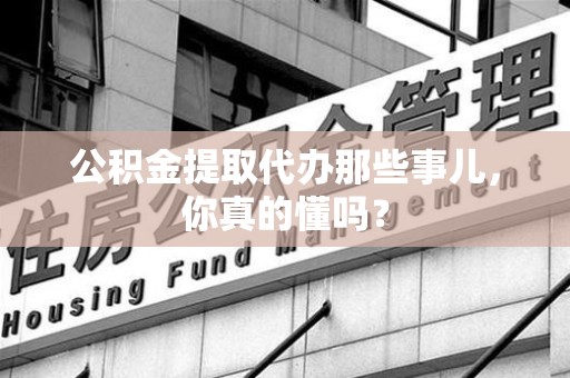 全国公积金提取代办那些事儿，你真的懂吗？
