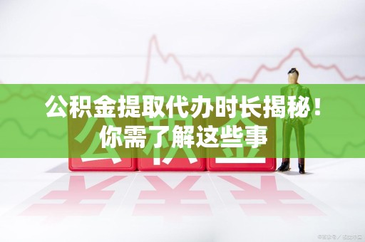 全国公积金提取代办时长揭秘！你需了解这些事