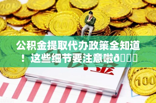 全国公积金提取代办政策全知道！这些细节要注意啦😉