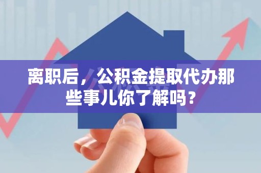 全国离职后，公积金提取代办那些事儿你了解吗？