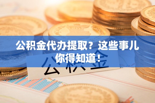 全国公积金代办提取？这些事儿你得知道！