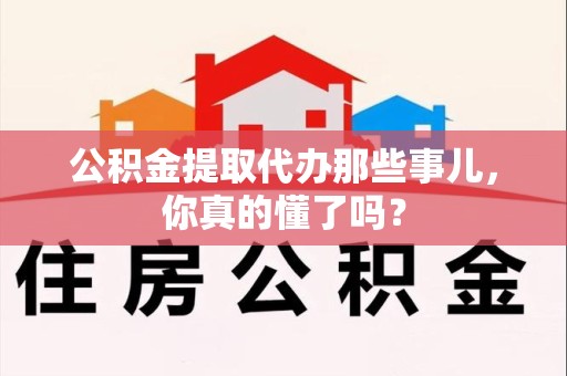 全国公积金提取代办那些事儿，你真的懂了吗？