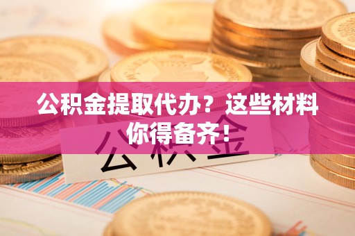 全国公积金提取代办？这些材料你得备齐！