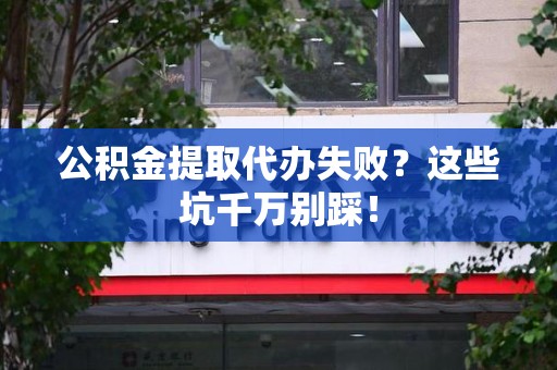 全国公积金提取代办失败？这些坑千万别踩！