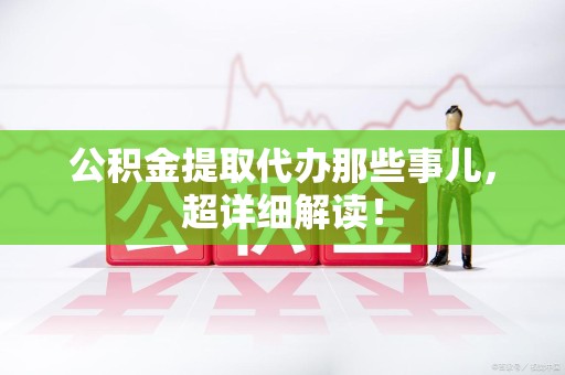 全国公积金提取代办那些事儿,超详细解读! 全国公积金提取代办那些事儿,超详细解读!